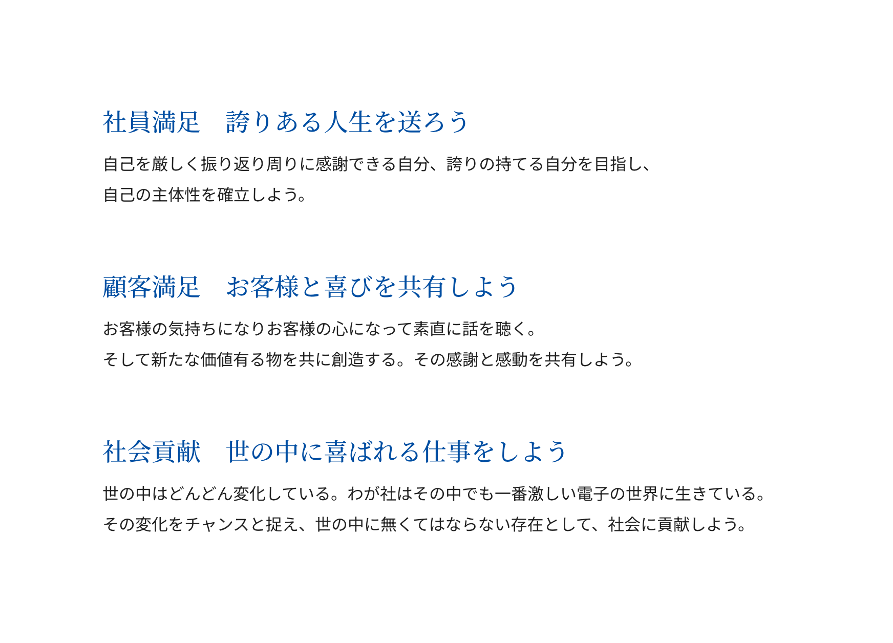 社員満足: 誇りある人生を送ろう - 自己を厳しく振り返り周りに感謝できる自分、誇りの持てる自分を目指し、自己の主体性を確立しよう。 顧客満足: お客様と喜びを共有しよう - お客様の気持ちになりお客様の心になって素直に話を聴く。そして新たな価値有る物を共に創造する。その感謝と感動を共有しよう。 社会貢献: 世の中に喜ばれる仕事をしよう - 世の中はどんどん変化している。わが社はその中でも一番激しい電子の世界に生きている。その変化をチャンスと捉え、世の中に無くてはならない存在として、社会に貢献しよう。